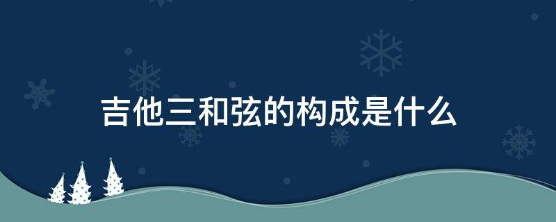 吉他三和弦的构成是什么（吉他和弦的组成）