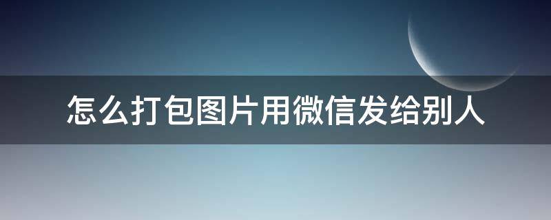 怎么打包图片用微信发给别人（如何打包图片发微信给别人）