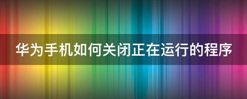 华为手机如何关闭正在运行的程序（华为手机如何关闭正在运行的程序快捷方式）