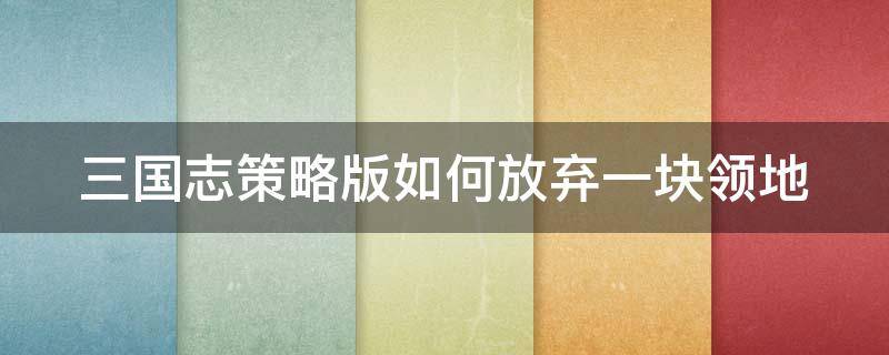 三国志策略版如何放弃一块领地（三国志策略版如何放弃一块领地）