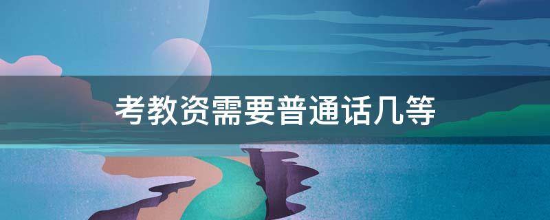 考教资需要普通话几等 要考教资需要普通话的等级至少是多少