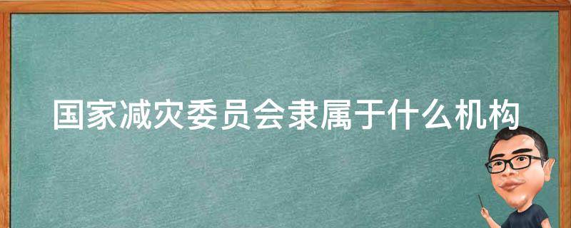 国家减灾委员会隶属于什么机构（国家减灾委员会隶属于什么机构管）