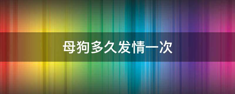 母狗多久发情一次（母狗多久发情一次,发情一次几天）