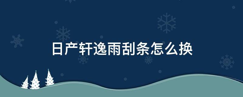 日产轩逸雨刮条怎么换（日产轩逸雨刮胶条怎么更换）