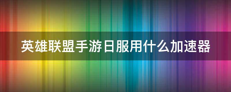 英雄联盟手游日服用什么加速器（英雄联盟手游日服用什么加速器最好）