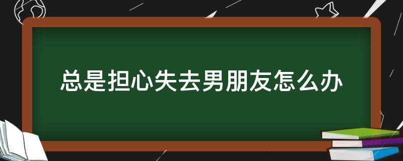 总是担心失去男朋友怎么办（每天都担心失去男朋友）