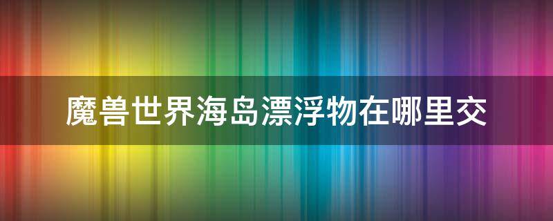 魔兽世界海岛漂浮物在哪里交 魔兽世界漂浮的残骸能钓到什么