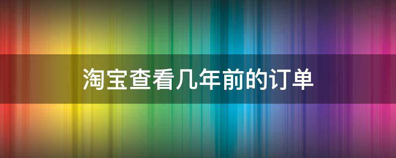 淘宝查看几年前的订单（淘宝查看几年前的订单删了还怎么找回）