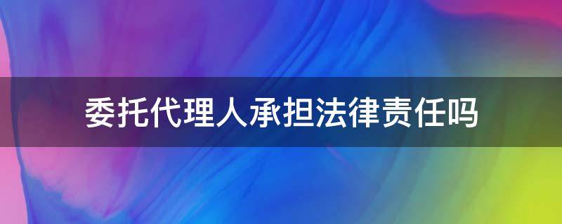 委托代理人承担法律责任吗（委托代理人是否承担法律责任）