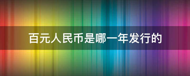 百元人民币是哪一年发行的（第一代百元人民币是哪一年发行的）