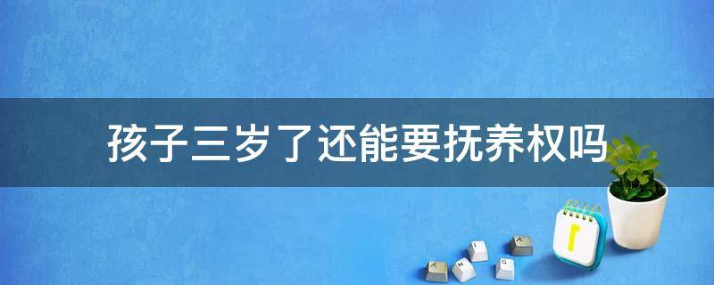 孩子三岁了还能要抚养权吗 宝宝三岁之前抚养权能给女方不