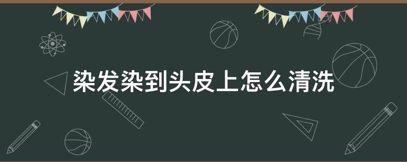 染发染到头皮上怎么清洗 染头发染到头皮上怎么洗掉
