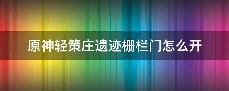 原神轻策庄遗迹栅栏门怎么开（原神轻策庄遗迹栅栏门怎么开任务）