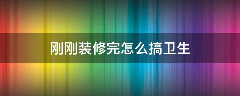 刚刚装修完怎么搞卫生（新装修怎么搞卫生）