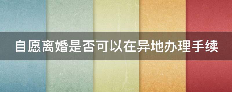 自愿离婚是否可以在异地办理手续（自愿离婚是否可以在异地办理手续呢）