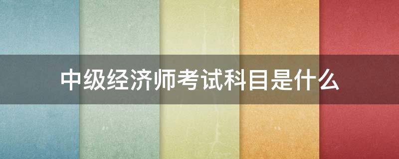 中级经济师考试科目是什么 中级经济师考哪一科