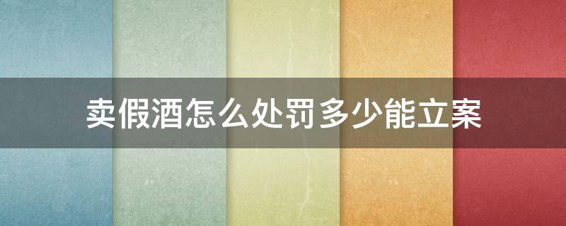 卖假酒怎么处罚多少能立案 卖假酒怎么处罚