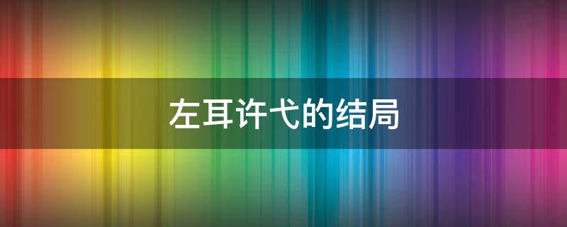 左耳许弋的结局 左耳许弋的结局让人受不了