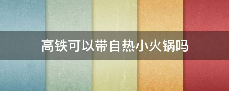 高铁可以带自热小火锅吗 自热小火锅可以带上高铁