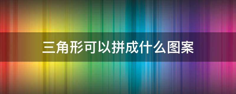 三角形可以拼成什么图案 多个三角形可以拼成什么图案