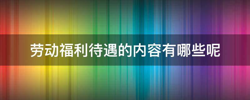劳动福利待遇的内容有哪些呢 劳动待遇包括哪些内容
