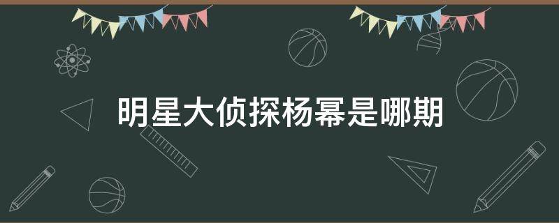 明星大侦探杨幂是哪期（明星大侦探杨幂是哪一期）