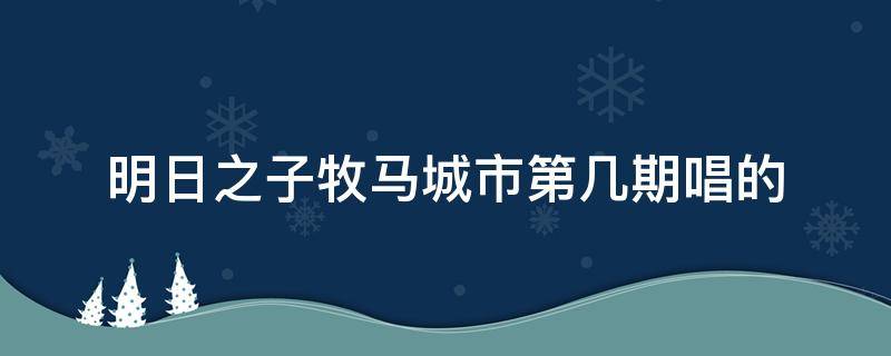 明日之子牧马城市第几期唱的 明日之子牧马城市哪一期