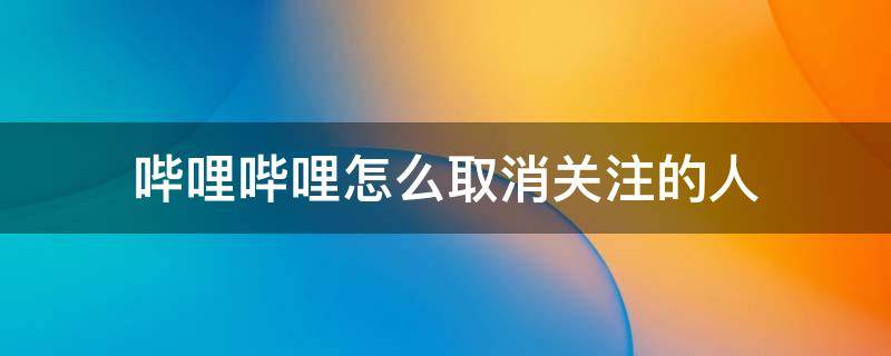 哔哩哔哩怎么取消关注的人 哔哩哔哩怎么取消别人的关注