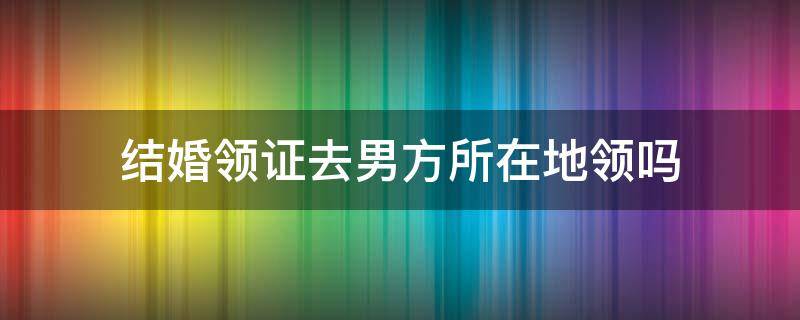 结婚领证去男方所在地领吗（结婚证是要去男方的所在地领吗）