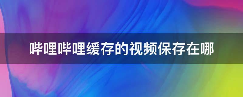 哔哩哔哩缓存的视频保存在哪（哔哩哔哩缓存的视频放在哪里）