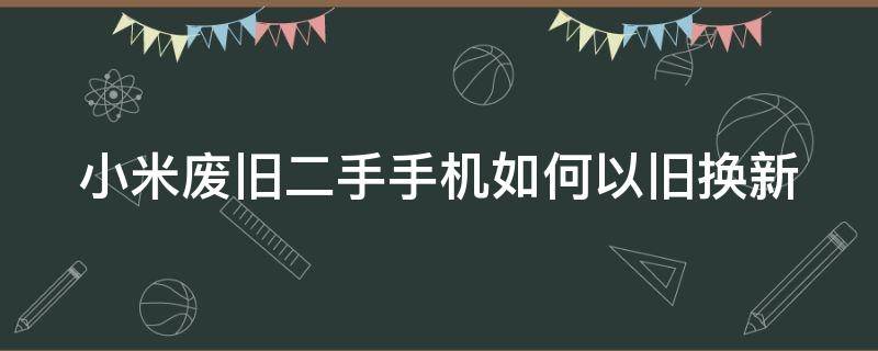 小米废旧二手手机如何以旧换新（小米的旧手机怎么回收）