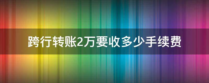 跨行转账2万要收多少手续费（两万元跨行转账手续费）