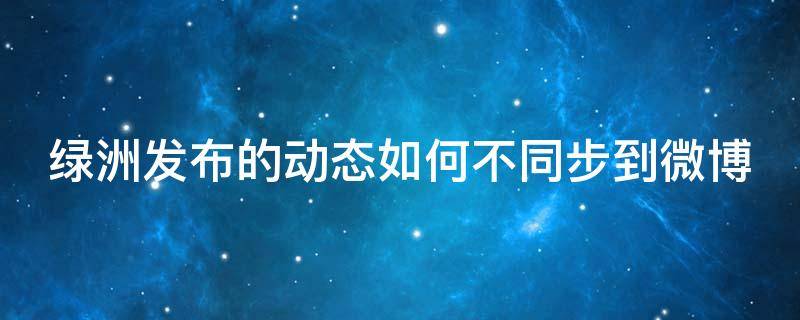 绿洲发布的动态如何不同步到微博（绿洲发布的动态如何不同步到微博里面）