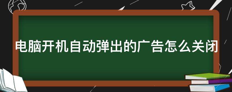 电脑开机自动弹出的广告怎么关闭（电脑开机时自动弹出的广告怎么取消）