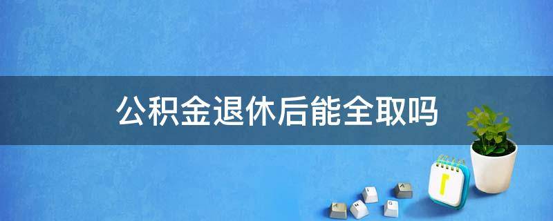 公积金退休后能全取吗（住房公积金是不是退休了可以全部取）