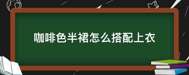 咖啡色半裙怎么搭配上衣（咖啡色半裙搭配什么颜色的上衣）