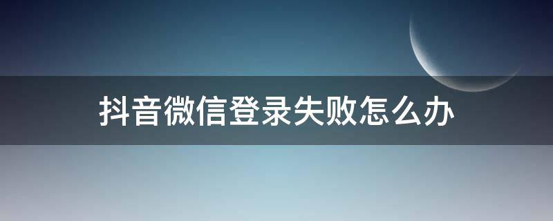 抖音微信登录失败怎么办（抖音登微信登录失败怎么办）