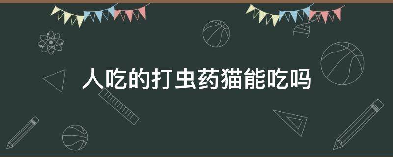 人吃的打虫药猫能吃吗（人吃的打虫药可以给猫吃吗）