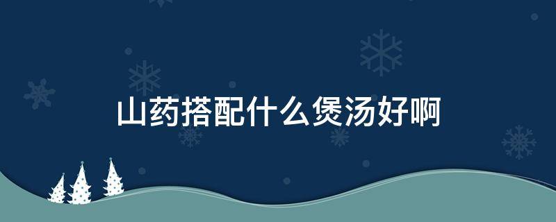 山药搭配什么煲汤好啊（山药搭配什么煲汤最好）