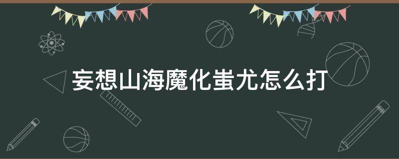 妄想山海魔化蚩尤怎么打（妄想山海魔化蚩尤难打吗）