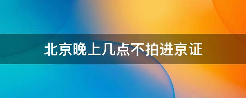 北京晚上几点不拍进京证（没办进京证24小时都拍吗）