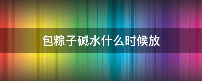 包粽子碱水什么时候放 包粽子的碱什么时候放