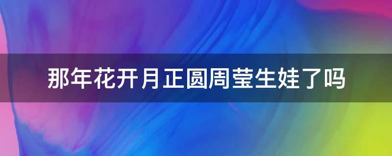 那年花开月正圆周莹生娃了吗（那年花开月正圆周莹生娃了吗正圆大结局）