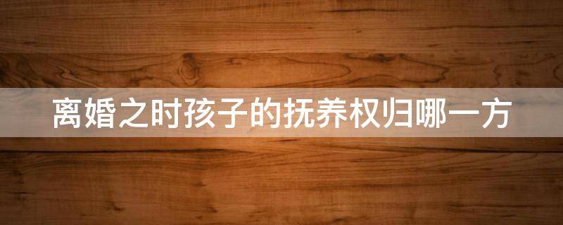 离婚之时孩子的抚养权归哪一方（离婚时孩子抚养权归谁）