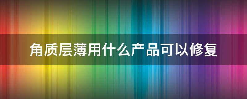 角质层薄用什么产品可以修复 角质层薄怎么可以修复