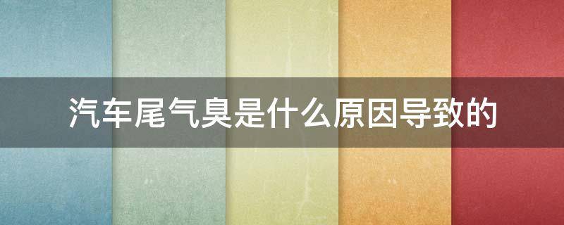 汽车尾气臭是什么原因导致的 汽车尾气有点臭是什么原因