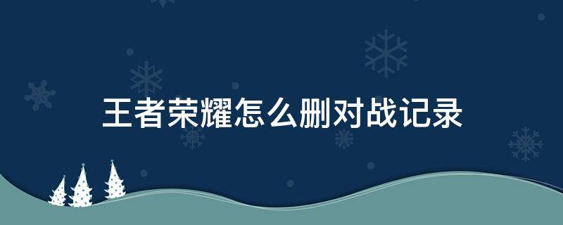 王者荣耀怎么删对战记录 王者如何删对战记录