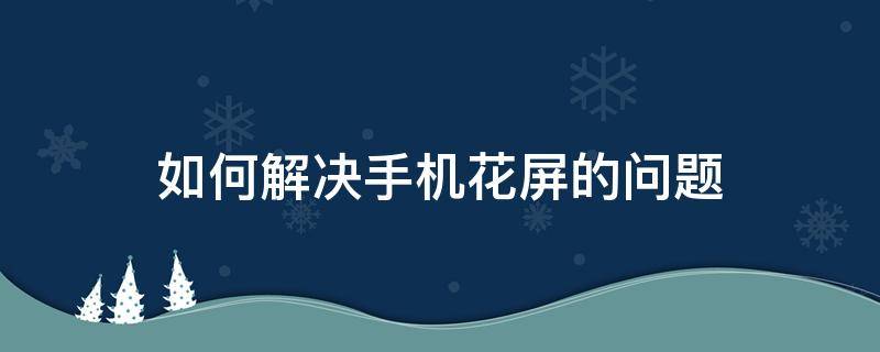 如何解决手机花屏的问题 手机花屏应该怎么办