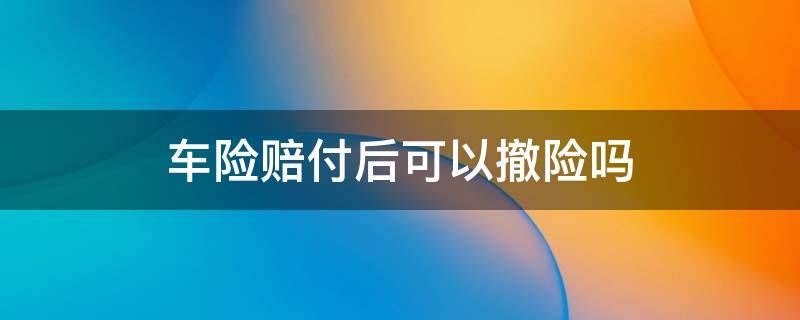 车险赔付后可以撤险吗 车险撤案后还能理赔吗