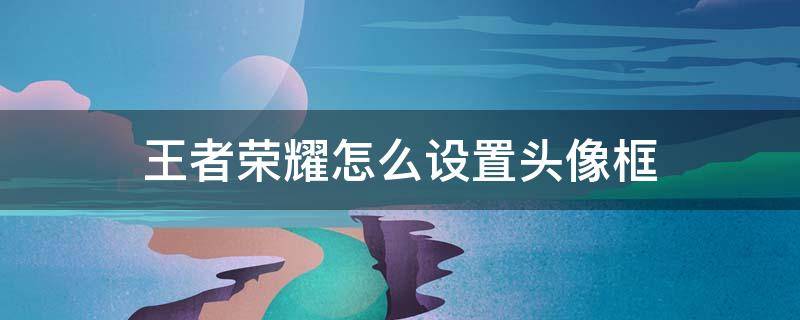 王者荣耀怎么设置头像框（王者荣耀怎么设置头像框不变大）